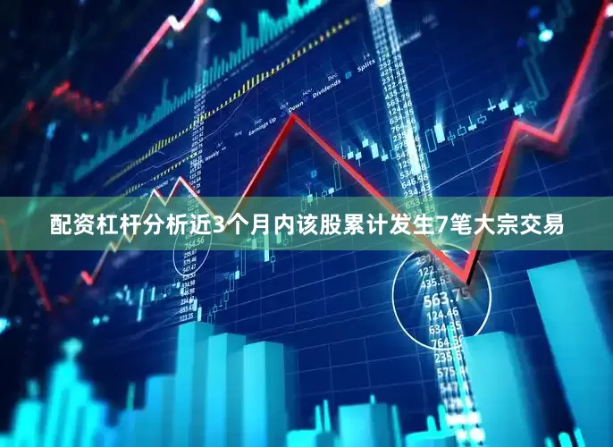 配资杠杆分析近3个月内该股累计发生7笔大宗交易