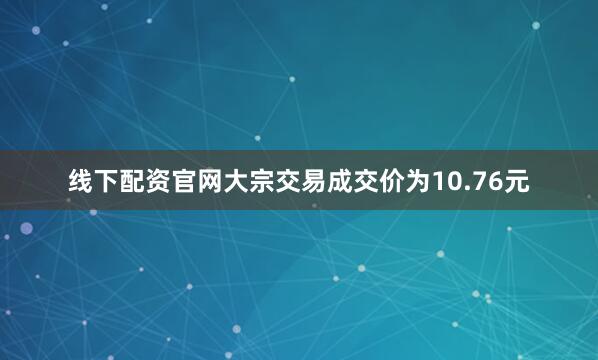 线下配资官网大宗交易成交价为10.76元