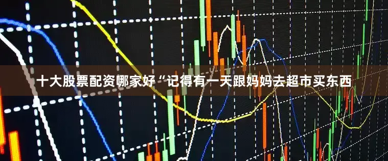 十大股票配资哪家好“记得有一天跟妈妈去超市买东西