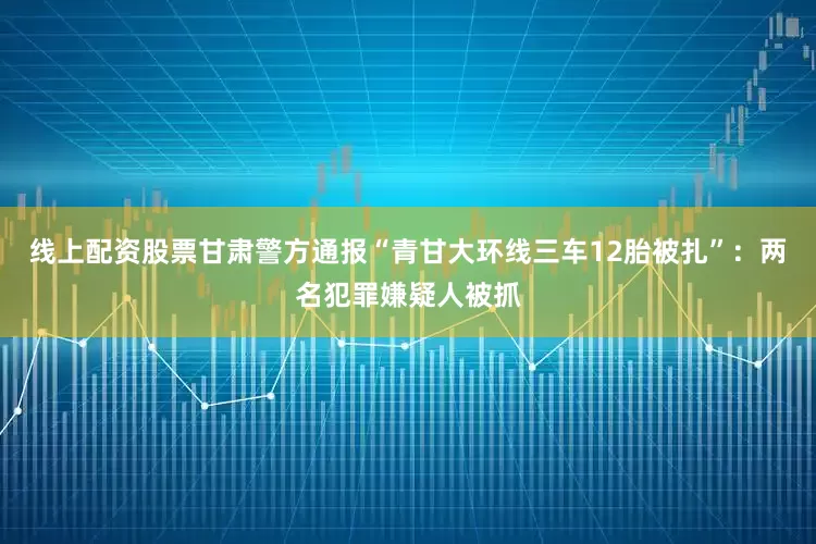 线上配资股票甘肃警方通报“青甘大环线三车12胎被扎”：两名犯罪嫌疑人被抓