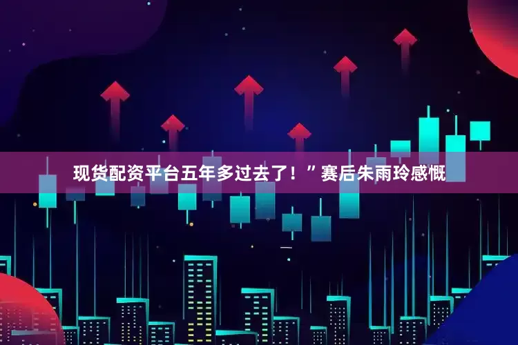 现货配资平台五年多过去了！”赛后朱雨玲感慨