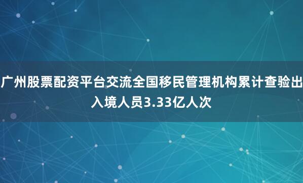 广州股票配资平台交流全国移民管理机构累计查验出入境人员3.33亿人次