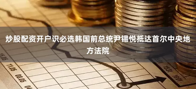 炒股配资开户识必选韩国前总统尹锡悦抵达首尔中央地方法院