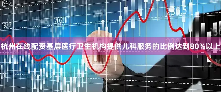 杭州在线配资基层医疗卫生机构提供儿科服务的比例达到80%以上