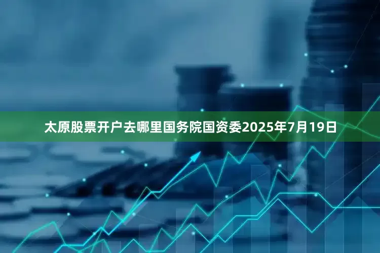 太原股票开户去哪里国务院国资委2025年7月19日