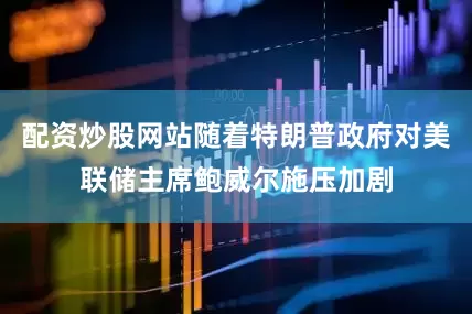 配资炒股网站随着特朗普政府对美联储主席鲍威尔施压加剧