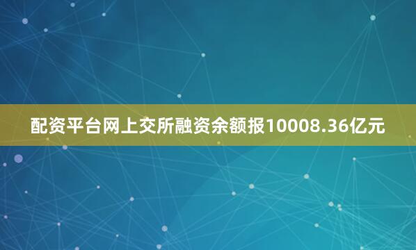 配资平台网上交所融资余额报10008.36亿元