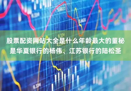 股票配资网站大全是什么年龄最大的董秘是华夏银行的杨伟、江苏银行的陆松圣