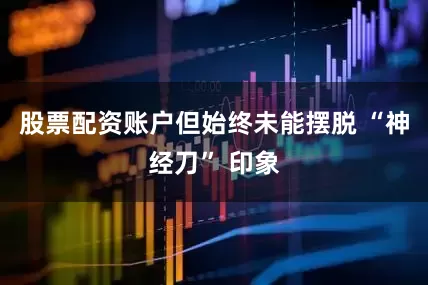 股票配资账户但始终未能摆脱 “神经刀” 印象