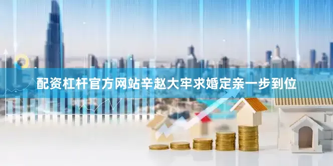 配资杠杆官方网站辛赵大牢求婚定亲一步到位